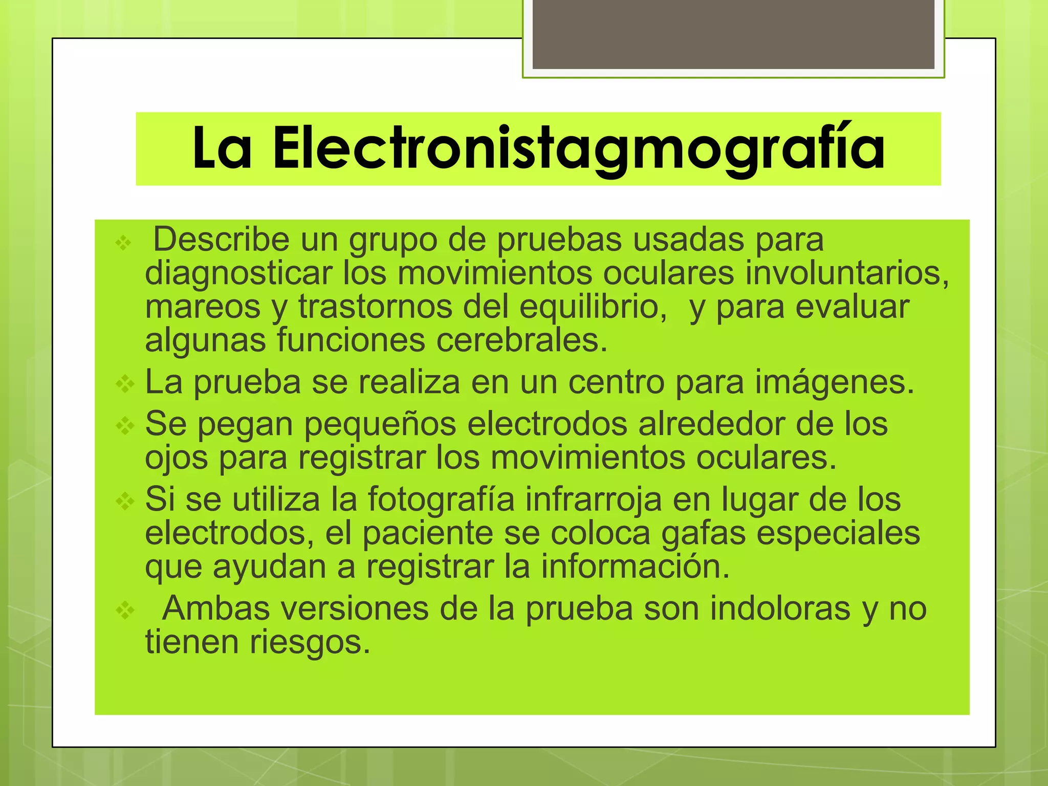 La Electronistagmografía
 Describe un grupo de pruebas usadas para
diagnosticar los movimientos oculares involuntarios,
mareos y trastornos del equilibrio, y para evaluar
algunas funciones cerebrales.
 La prueba se realiza en un centro para imágenes.
 Se pegan pequeños electrodos alrededor de los
ojos para registrar los movimientos oculares.
 Si se utiliza la fotografía infrarroja en lugar de los
electrodos, el paciente se coloca gafas especiales
que ayudan a registrar la información.
 Ambas versiones de la prueba son indoloras y no
tienen riesgos.
 