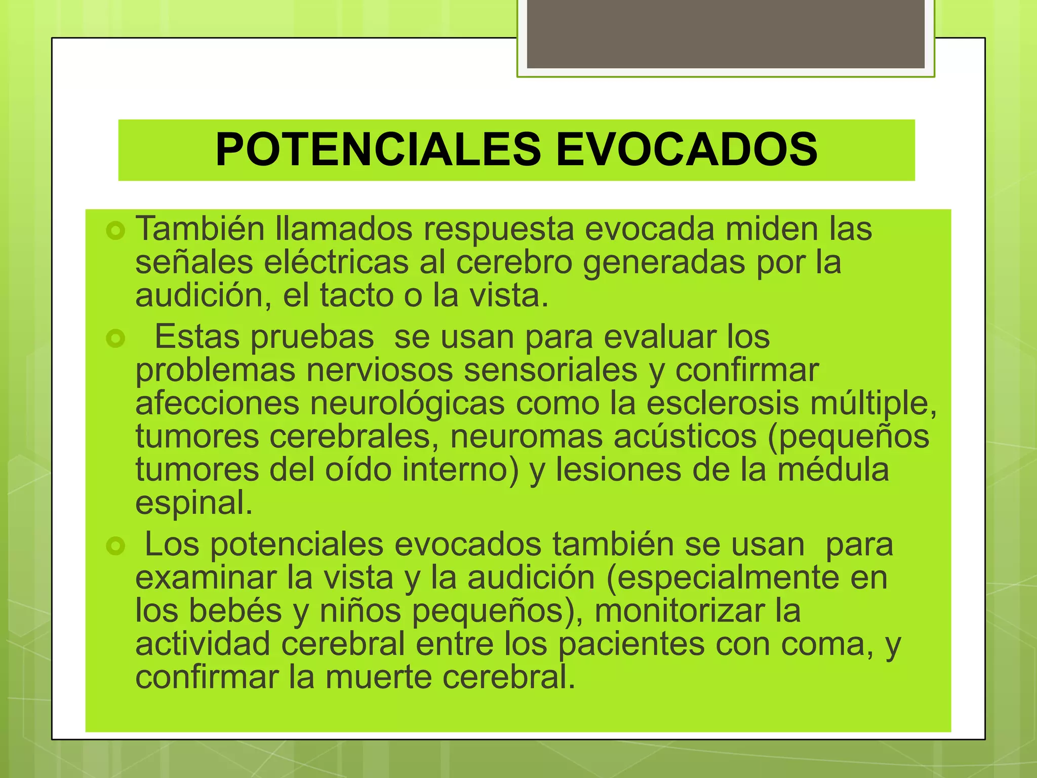 POTENCIALES EVOCADOS
 También llamados respuesta evocada miden las
señales eléctricas al cerebro generadas por la
audición, el tacto o la vista.
 Estas pruebas se usan para evaluar los
problemas nerviosos sensoriales y confirmar
afecciones neurológicas como la esclerosis múltiple,
tumores cerebrales, neuromas acústicos (pequeños
tumores del oído interno) y lesiones de la médula
espinal.
 Los potenciales evocados también se usan para
examinar la vista y la audición (especialmente en
los bebés y niños pequeños), monitorizar la
actividad cerebral entre los pacientes con coma, y
confirmar la muerte cerebral.
 