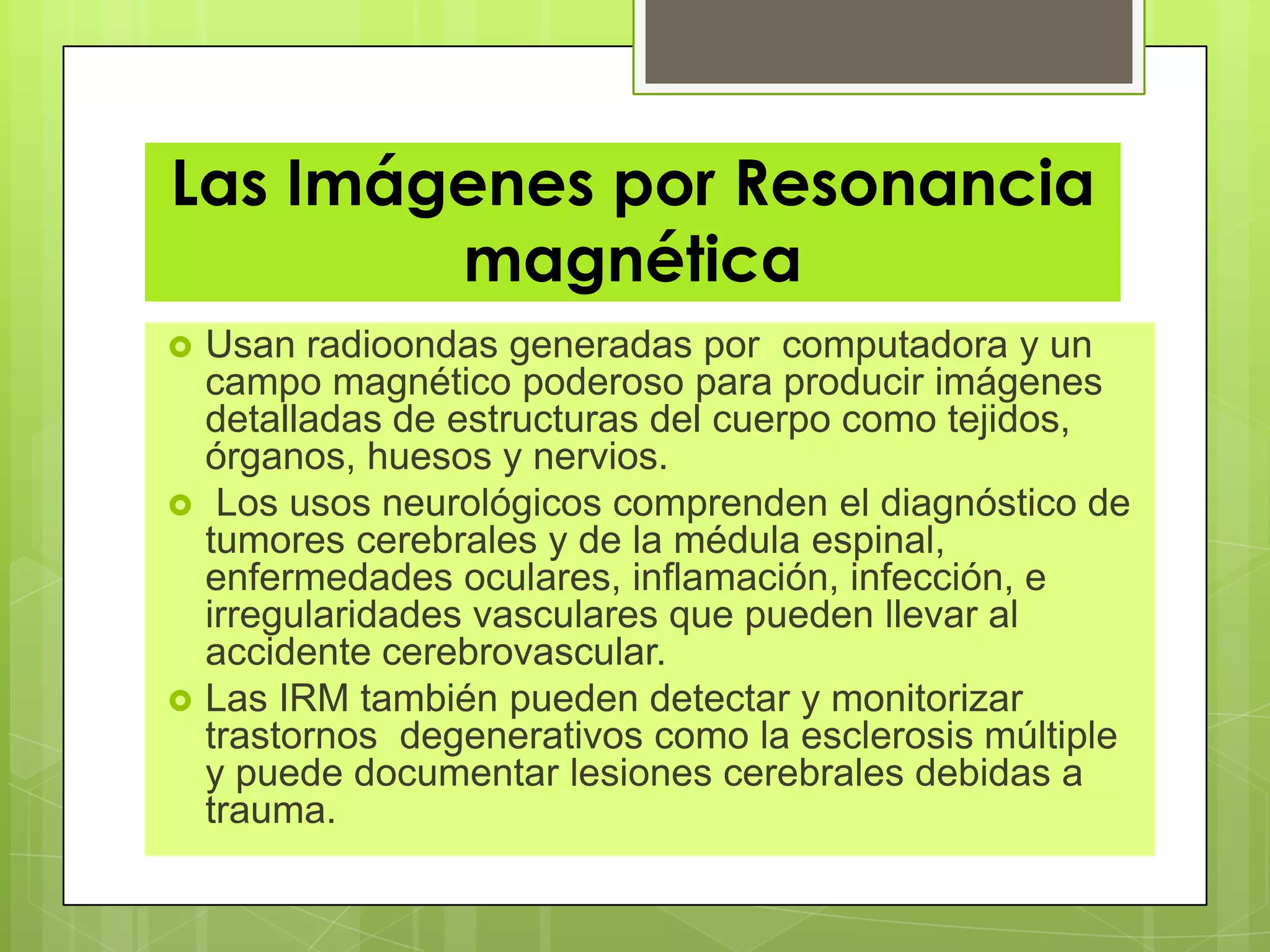 Las Imágenes por Resonancia
magnética
 Usan radioondas generadas por computadora y un
campo magnético poderoso para producir imágenes
detalladas de estructuras del cuerpo como tejidos,
órganos, huesos y nervios.
 Los usos neurológicos comprenden el diagnóstico de
tumores cerebrales y de la médula espinal,
enfermedades oculares, inflamación, infección, e
irregularidades vasculares que pueden llevar al
accidente cerebrovascular.
 Las IRM también pueden detectar y monitorizar
trastornos degenerativos como la esclerosis múltiple
y puede documentar lesiones cerebrales debidas a
trauma.
 