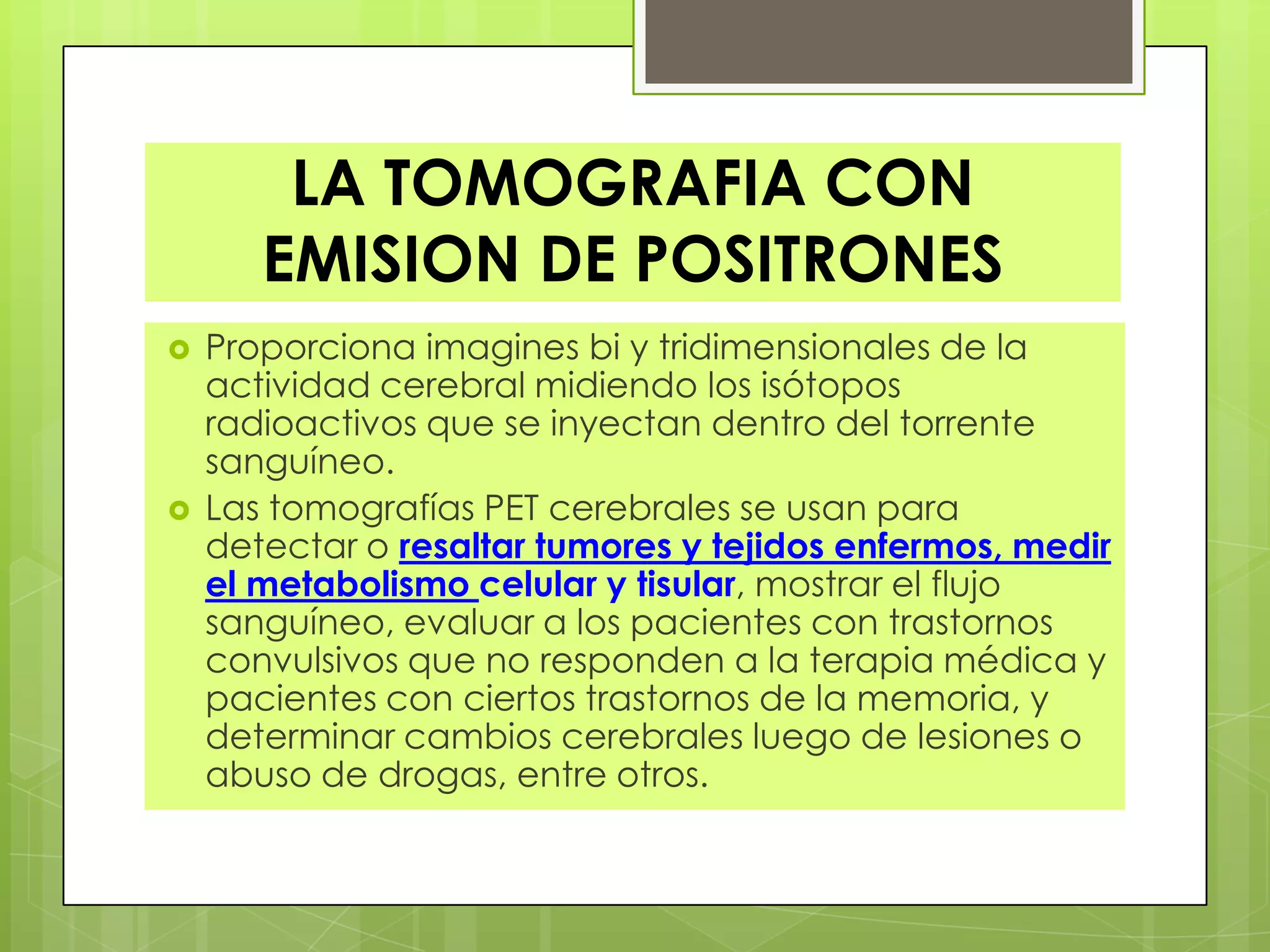 LA TOMOGRAFIA CON
EMISION DE POSITRONES
 Proporciona imagines bi y tridimensionales de la
actividad cerebral midiendo los isótopos
radioactivos que se inyectan dentro del torrente
sanguíneo.
 Las tomografías PET cerebrales se usan para
detectar o resaltar tumores y tejidos enfermos, medir
el metabolismo celular y tisular, mostrar el flujo
sanguíneo, evaluar a los pacientes con trastornos
convulsivos que no responden a la terapia médica y
pacientes con ciertos trastornos de la memoria, y
determinar cambios cerebrales luego de lesiones o
abuso de drogas, entre otros.
 