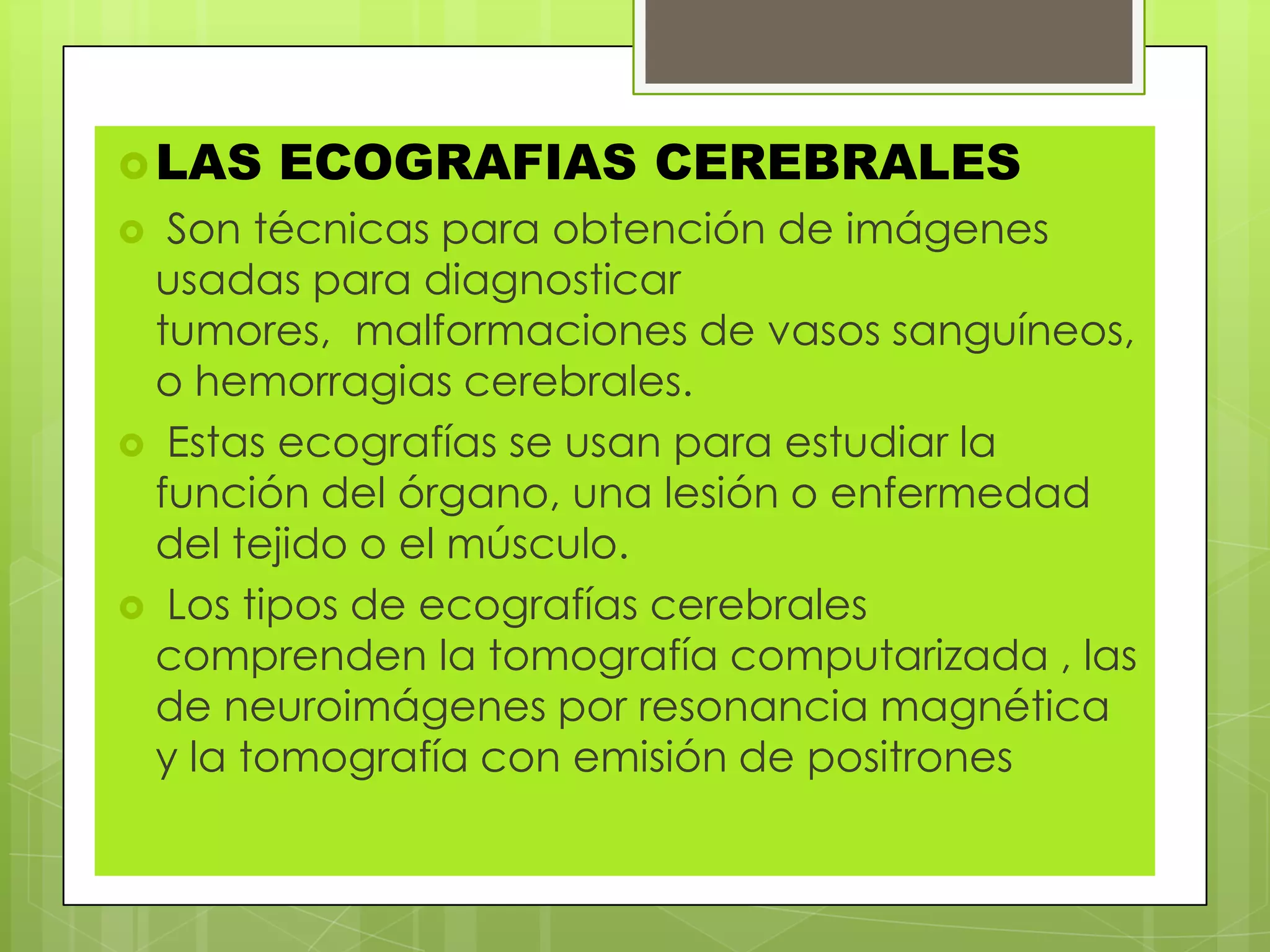 LAS ECOGRAFIAS CEREBRALES
 Son técnicas para obtención de imágenes
usadas para diagnosticar
tumores, malformaciones de vasos sanguíneos,
o hemorragias cerebrales.
 Estas ecografías se usan para estudiar la
función del órgano, una lesión o enfermedad
del tejido o el músculo.
 Los tipos de ecografías cerebrales
comprenden la tomografía computarizada , las
de neuroimágenes por resonancia magnética
y la tomografía con emisión de positrones
 