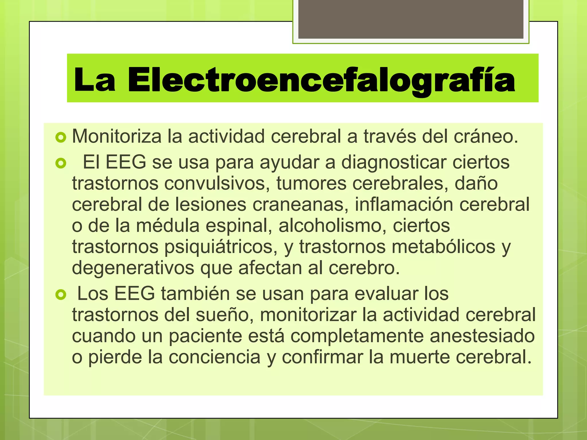 La Electroencefalografía
 Monitoriza la actividad cerebral a través del cráneo.
 El EEG se usa para ayudar a diagnosticar ciertos
trastornos convulsivos, tumores cerebrales, daño
cerebral de lesiones craneanas, inflamación cerebral
o de la médula espinal, alcoholismo, ciertos
trastornos psiquiátricos, y trastornos metabólicos y
degenerativos que afectan al cerebro.
 Los EEG también se usan para evaluar los
trastornos del sueño, monitorizar la actividad cerebral
cuando un paciente está completamente anestesiado
o pierde la conciencia y confirmar la muerte cerebral.
 