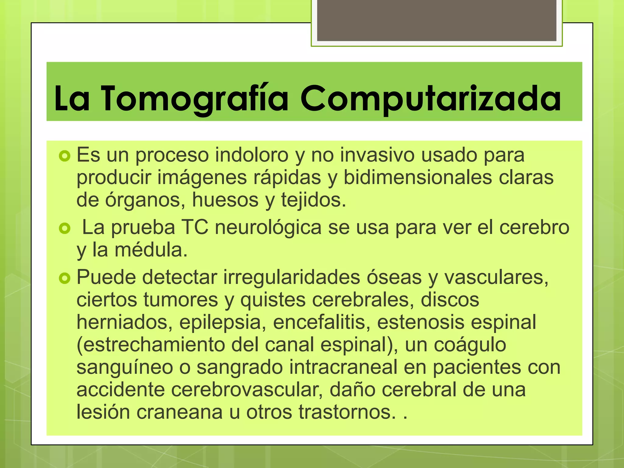 La Tomografía Computarizada
 Es un proceso indoloro y no invasivo usado para
producir imágenes rápidas y bidimensionales claras
de órganos, huesos y tejidos.
 La prueba TC neurológica se usa para ver el cerebro
y la médula.
 Puede detectar irregularidades óseas y vasculares,
ciertos tumores y quistes cerebrales, discos
herniados, epilepsia, encefalitis, estenosis espinal
(estrechamiento del canal espinal), un coágulo
sanguíneo o sangrado intracraneal en pacientes con
accidente cerebrovascular, daño cerebral de una
lesión craneana u otros trastornos. .
 