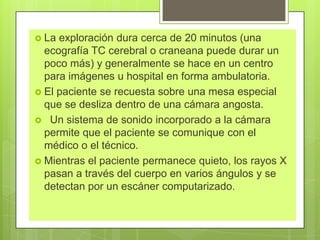  La exploración dura cerca de 20 minutos (una
ecografía TC cerebral o craneana puede durar un
poco más) y generalmente se hace en un centro
para imágenes u hospital en forma ambulatoria.
 El paciente se recuesta sobre una mesa especial
que se desliza dentro de una cámara angosta.
 Un sistema de sonido incorporado a la cámara
permite que el paciente se comunique con el
médico o el técnico.
 Mientras el paciente permanece quieto, los rayos X
pasan a través del cuerpo en varios ángulos y se
detectan por un escáner computarizado.
 
