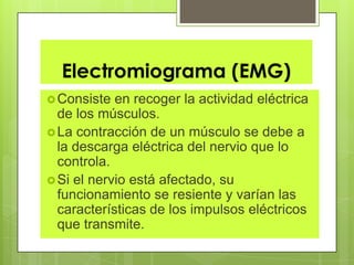 Electromiograma (EMG)
Consiste en recoger la actividad eléctrica
de los músculos.
La contracción de un músculo se debe a
la descarga eléctrica del nervio que lo
controla.
Si el nervio está afectado, su
funcionamiento se resiente y varían las
características de los impulsos eléctricos
que transmite.
 