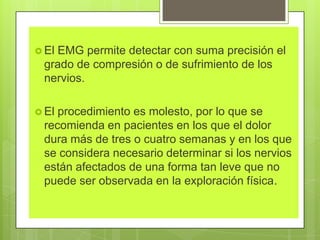  El EMG permite detectar con suma precisión el
grado de compresión o de sufrimiento de los
nervios.
 El procedimiento es molesto, por lo que se
recomienda en pacientes en los que el dolor
dura más de tres o cuatro semanas y en los que
se considera necesario determinar si los nervios
están afectados de una forma tan leve que no
puede ser observada en la exploración física.
 