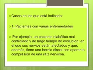 Casos en los que está indicado:
1. Pacientes con varias enfermedades
 Por ejemplo, un paciente diabético mal
controlado y de largo tiempo de evolución, en
el que sus nervios están afectados y que,
además, tiene una hernia discal con aparente
compresión de una raíz nerviosa.
 