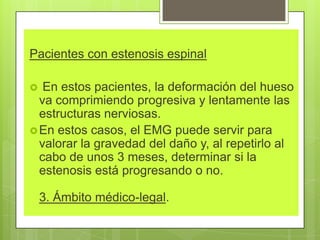 Pacientes con estenosis espinal
 En estos pacientes, la deformación del hueso
va comprimiendo progresiva y lentamente las
estructuras nerviosas.
En estos casos, el EMG puede servir para
valorar la gravedad del daño y, al repetirlo al
cabo de unos 3 meses, determinar si la
estenosis está progresando o no.
3. Ámbito médico-legal.
 
