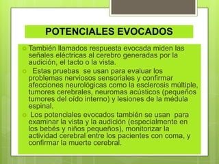 POTENCIALES EVOCADOS
 También llamados respuesta evocada miden las
señales eléctricas al cerebro generadas por la
audición, el tacto o la vista.
 Estas pruebas se usan para evaluar los
problemas nerviosos sensoriales y confirmar
afecciones neurológicas como la esclerosis múltiple,
tumores cerebrales, neuromas acústicos (pequeños
tumores del oído interno) y lesiones de la médula
espinal.
 Los potenciales evocados también se usan para
examinar la vista y la audición (especialmente en
los bebés y niños pequeños), monitorizar la
actividad cerebral entre los pacientes con coma, y
confirmar la muerte cerebral.
 