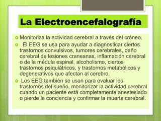 La Electroencefalografía
 Monitoriza la actividad cerebral a través del cráneo.
 El EEG se usa para ayudar a diagnosticar ciertos
trastornos convulsivos, tumores cerebrales, daño
cerebral de lesiones craneanas, inflamación cerebral
o de la médula espinal, alcoholismo, ciertos
trastornos psiquiátricos, y trastornos metabólicos y
degenerativos que afectan al cerebro.
 Los EEG también se usan para evaluar los
trastornos del sueño, monitorizar la actividad cerebral
cuando un paciente está completamente anestesiado
o pierde la conciencia y confirmar la muerte cerebral.
 
