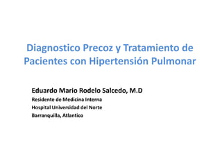Diagnostico Precoz y Tratamiento de
Pacientes con Hipertensión Pulmonar

 Eduardo Mario Rodelo Salcedo, M.D
 Residente de Medicina Interna
 Hospital Universidad del Norte
 Barranquilla, Atlantico
 