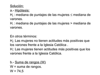 Solución:
a.- Hipótesis:
H0 : mediana de puntajes de las mujeres ≤ mediana de
varones.
H1 : mediana de puntajes de las mujeres > mediana de
varones.
En otros términos:
H0: Las mujeres no tienen actitudes más positivas que
los varones frente a la Iglesia Católica .
H1: Las mujeres tienen actitudes más positivas que los
varones frente a la Iglesia Católica.
b.- Suma de rangos (W)
W = suma de rangos.
W = 74,5

 