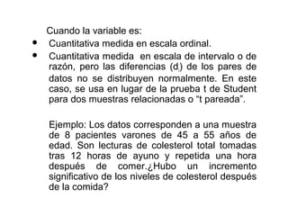 


Cuando la variable es:
Cuantitativa medida en escala ordinal.
Cuantitativa medida en escala de intervalo o de
razón, pero las diferencias (di) de los pares de
datos no se distribuyen normalmente. En este
caso, se usa en lugar de la prueba t de Student
para dos muestras relacionadas o “t pareada”.
Ejemplo: Los datos corresponden a una muestra
de 8 pacientes varones de 45 a 55 años de
edad. Son lecturas de colesterol total tomadas
tras 12 horas de ayuno y repetida una hora
después de comer.¿Hubo un incremento
significativo de los niveles de colesterol después
de la comida?

 