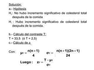 Solución:
a.- Hipótesis
H0 : No hubo incremento significativo de colesterol total
después de la comida.
H1 : Hubo incremento significativo de colesterol total
después de la comida.
b.- Cálculo del contraste T:
T = 33,5 (ó T = 2,5)
c.- Cálculo de zT
Con:

n(n + 1)
μT =
4
Luego :

n(n + 1)(2n + 1)
σT =
24
T − μT
zT =
σT

 