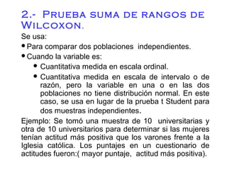 2.- Prueba suma de rangos de
Wilcoxon .
Se usa:
Para comparar dos poblaciones independientes.
Cuando la variable es:
 Cuantitativa medida en escala ordinal.
 Cuantitativa medida en escala de intervalo o de
razón, pero la variable en una o en las dos
poblaciones no tiene distribución normal. En este
caso, se usa en lugar de la prueba t Student para
dos muestras independientes.
Ejemplo: Se tomó una muestra de 10 universitarias y
otra de 10 universitarios para determinar si las mujeres
tenían actitud más positiva que los varones frente a la
Iglesia católica. Los puntajes en un cuestionario de
actitudes fueron:( mayor puntaje, actitud más positiva).

 
