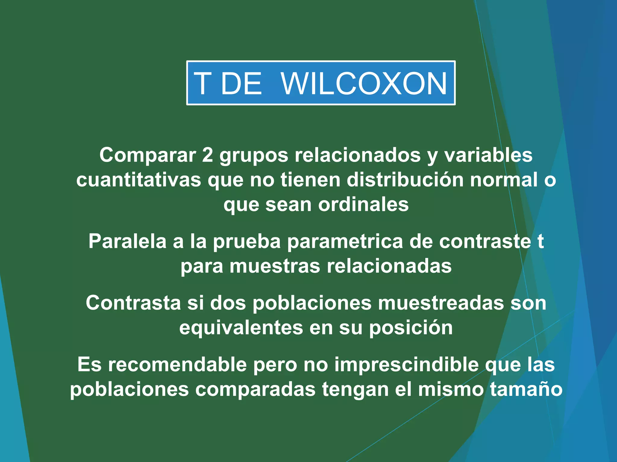 Comparar 2 grupos relacionados y variables
cuantitativas que no tienen distribución normal o
que sean ordinales
Paralela a la prueba parametrica de contraste t
para muestras relacionadas
Contrasta si dos poblaciones muestreadas son
equivalentes en su posición
Es recomendable pero no imprescindible que las
poblaciones comparadas tengan el mismo tamaño
T DE WILCOXON
 