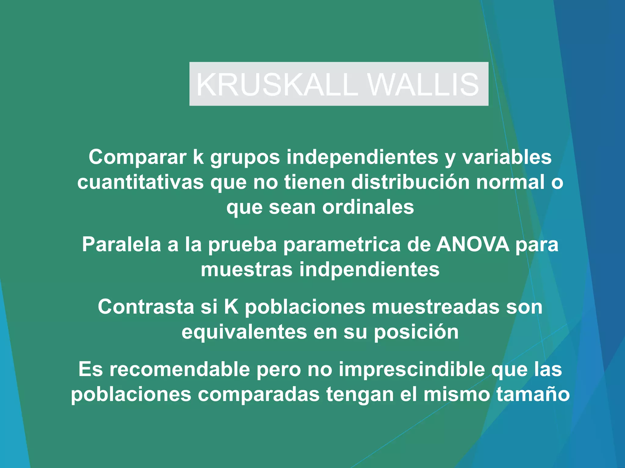 Comparar k grupos independientes y variables
cuantitativas que no tienen distribución normal o
que sean ordinales
Paralela a la prueba parametrica de ANOVA para
muestras indpendientes
Contrasta si K poblaciones muestreadas son
equivalentes en su posición
Es recomendable pero no imprescindible que las
poblaciones comparadas tengan el mismo tamaño
KRUSKALL WALLIS
 