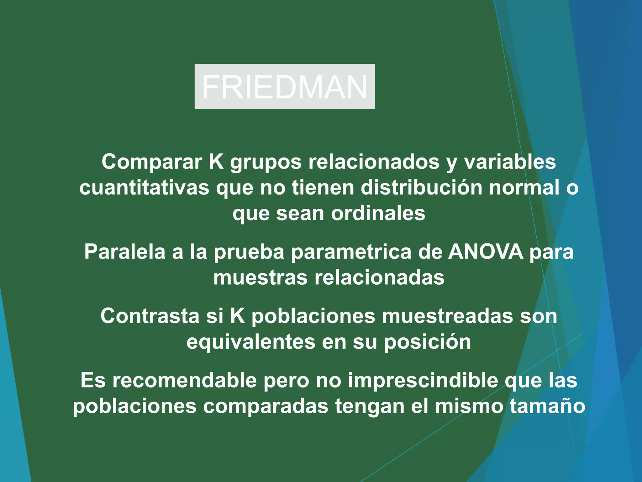 Comparar K grupos relacionados y variables
cuantitativas que no tienen distribución normal o
que sean ordinales
Paralela a la prueba parametrica de ANOVA para
muestras relacionadas
Contrasta si K poblaciones muestreadas son
equivalentes en su posición
Es recomendable pero no imprescindible que las
poblaciones comparadas tengan el mismo tamaño
FRIEDMAN
 