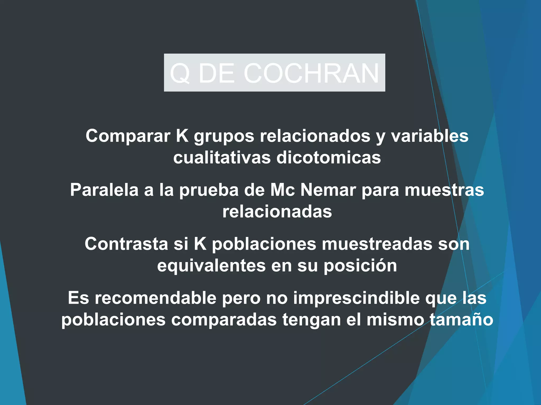 Comparar K grupos relacionados y variables
cualitativas dicotomicas
Paralela a la prueba de Mc Nemar para muestras
relacionadas
Contrasta si K poblaciones muestreadas son
equivalentes en su posición
Es recomendable pero no imprescindible que las
poblaciones comparadas tengan el mismo tamaño
Q DE COCHRAN
 