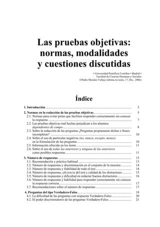 Las pruebas objetivas:
normas, modalidades
y cuestiones discutidas
• Universidad Pontificia Comillas • Madrid •
Facultad de Ciencias Humanas y Sociales
©Pedro Morales Vallejo (última revisión, 17, Dic., 2006)

Índice
1. Introducción...........................................................................................................

3

2. Normas en la redacción de las pruebas objetivas...............................................
2.1. Normas para evitar pistas que faciliten responder correctamente sin conocer
la respuesta .......................................................................................................
2.2. Las pruebas objetivas mal hechas perjudican a los alumnos
dependientes de campo .....................................................................................
2.3. Sobre la redacción de las preguntas ¿Preguntas propiamente dichas o frases
incompletas? ....................................................................................................
2.4. Sobre el uso de partículas negativas (no, nunca, excepto, menos)
en la formulación de las preguntas ...................................................................
2.5. Información ofrecida en los ítems ....................................................................
2.6. Sobre el uso de todas las anteriores y ninguna de las anteriores
como posibles respuestas..................................................................................

5
7
8
10
10
11
11

3. Número de respuestas ...........................................................................................
3.1. Recomendación y práctica habitual ..................................................................
3.2. Número de respuestas y discriminación en el conjunto de la muestra .............
3.3. Número de respuestas y fiabilidad de todo el test ............................................
3.4. Número de respuestas, eficiencia del test y calidad de los distractores ...........
3.5. Número de respuestas y dificultad en redactar buenos distractores .................
3.6. Número de respuestas y habilidad para responder correctamente sin conocer
la respuesta correcta..........................................................................................
3.7. Recomendaciones sobre el número de respuestas ............................................

13
13
14
14
15
16

4. Preguntas del tipo Verdadero-Falso...................................................................
4.1. La dificultad de las preguntas con respuesta Verdadero-Falso ........................
4.2. El poder discriminatorio de las preguntas Verdadero-Falso.............................

19
20
21

17
17

 