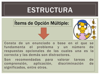 Consta de un enunciado o base en el que se
fundamenta el problema y un número de
respuestas opcionales de las cuales una es la
correcta y las demás son distractores.
Son recomendadas para valorar tareas de
comprensión, aplicación, discriminación de
significados, entre otros.
ESTRUCTURA
Ítems de Opción Múltiple:
 