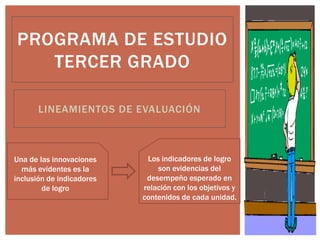 LINEAMIENTOS DE EVALUACIÓN
PROGRAMA DE ESTUDIO
TERCER GRADO
Los indicadores de logro
son evidencias del
desempeño esperado en
relación con los objetivos y
contenidos de cada unidad.
Una de las innovaciones
más evidentes es la
inclusión de indicadores
de logro
 