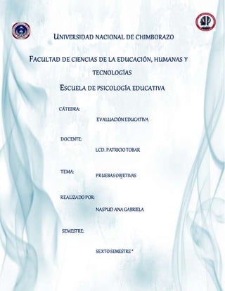 UNIVERSIDAD NACIONAL DE CHIMBORAZO
FACULTAD DE CIENCIAS DE LA EDUCACIÓN, HUMANAS Y
TECNOLOGÍAS
ESCUELA DE PSICOLOGÍA EDUCATIVA
DOCENTE:
INTEGRANTES:
CÁTEDRA:
INTEGRANTES: EVALUACIÓNEDUCATIVA
LCD. PATRICIOTOBAR
TEMA:
NASPUD ANAGABRIELA
REALIZADOPOR:
PRUEBASOBJETIVAS
SEMESTRE:
SEXTOSEMESTRE “
 