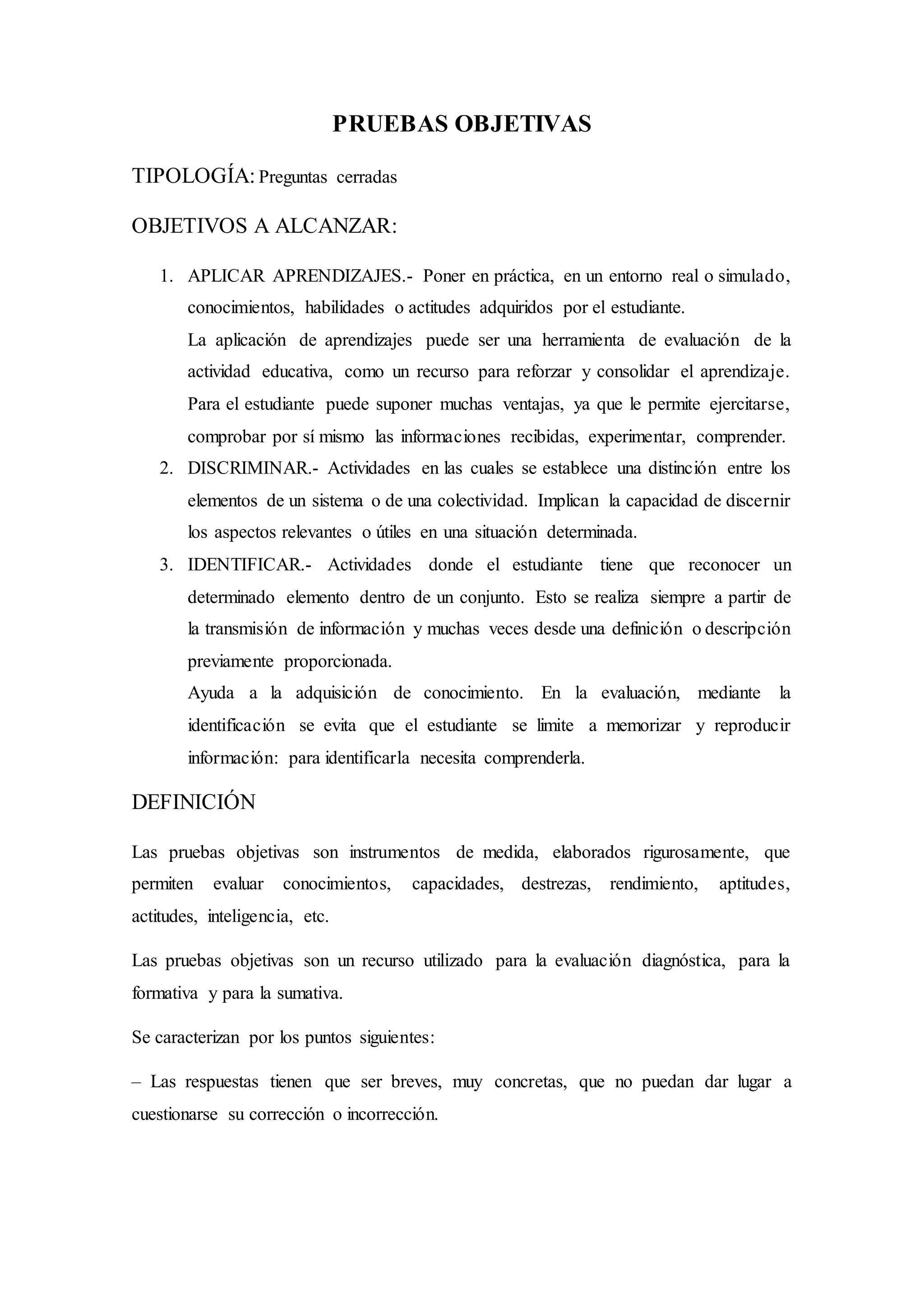 PRUEBAS OBJETIVAS
TIPOLOGÍA:Preguntas cerradas
OBJETIVOS A ALCANZAR:
1. APLICAR APRENDIZAJES.- Poner en práctica, en un entorno real o simulado,
conocimientos, habilidades o actitudes adquiridos por el estudiante.
La aplicación de aprendizajes puede ser una herramienta de evaluación de la
actividad educativa, como un recurso para reforzar y consolidar el aprendizaje.
Para el estudiante puede suponer muchas ventajas, ya que le permite ejercitarse,
comprobar por sí mismo las informaciones recibidas, experimentar, comprender.
2. DISCRIMINAR.- Actividades en las cuales se establece una distinción entre los
elementos de un sistema o de una colectividad. Implican la capacidad de discernir
los aspectos relevantes o útiles en una situación determinada.
3. IDENTIFICAR.- Actividades donde el estudiante tiene que reconocer un
determinado elemento dentro de un conjunto. Esto se realiza siempre a partir de
la transmisión de información y muchas veces desde una definición o descripción
previamente proporcionada.
Ayuda a la adquisición de conocimiento. En la evaluación, mediante la
identificación se evita que el estudiante se limite a memorizar y reproducir
información: para identificarla necesita comprenderla.
DEFINICIÓN
Las pruebas objetivas son instrumentos de medida, elaborados rigurosamente, que
permiten evaluar conocimientos, capacidades, destrezas, rendimiento, aptitudes,
actitudes, inteligencia, etc.
Las pruebas objetivas son un recurso utilizado para la evaluación diagnóstica, para la
formativa y para la sumativa.
Se caracterizan por los puntos siguientes:
– Las respuestas tienen que ser breves, muy concretas, que no puedan dar lugar a
cuestionarse su corrección o incorrección.
 