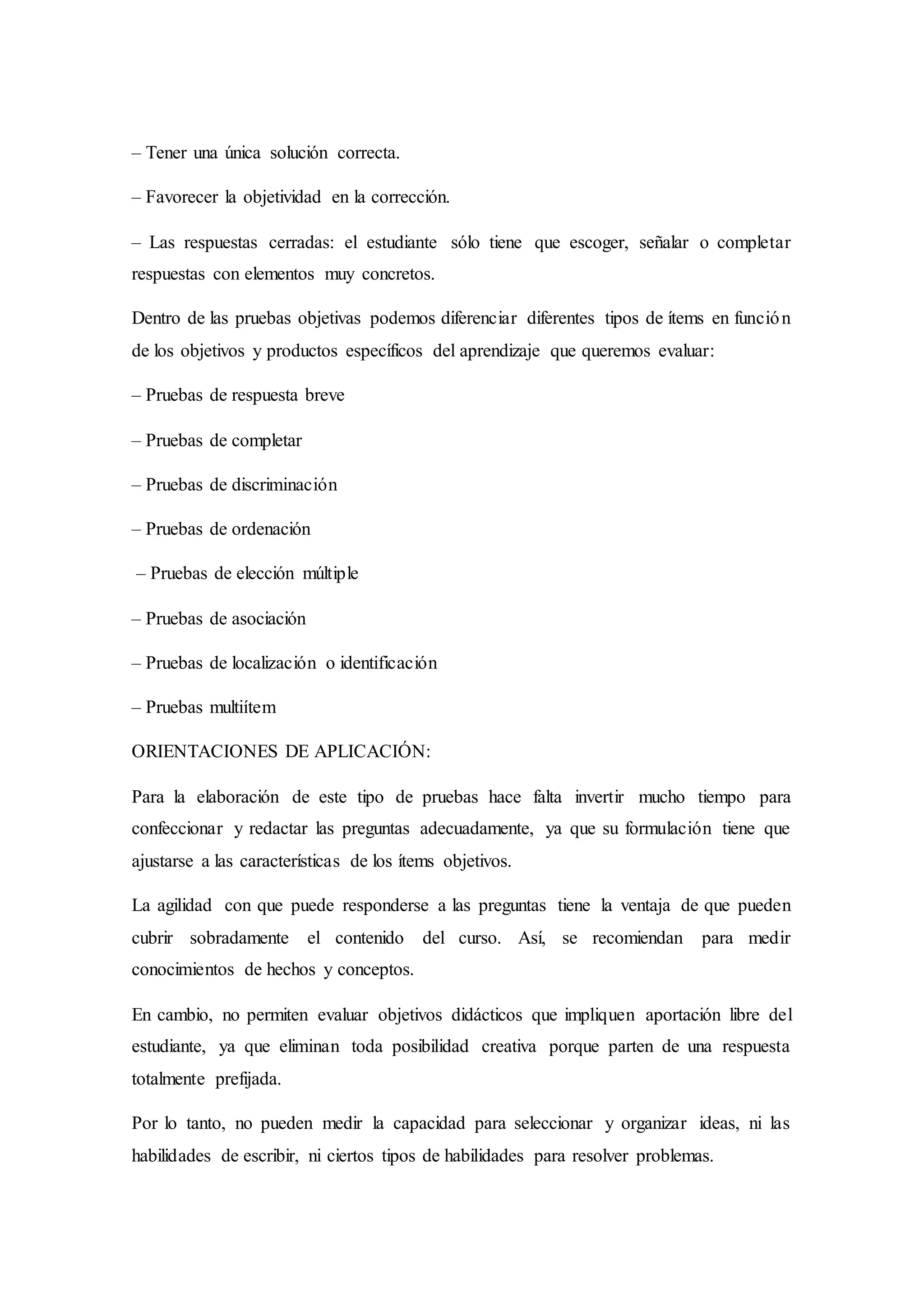 – Tener una única solución correcta.
– Favorecer la objetividad en la corrección.
– Las respuestas cerradas: el estudiante sólo tiene que escoger, señalar o completar
respuestas con elementos muy concretos.
Dentro de las pruebas objetivas podemos diferenciar diferentes tipos de ítems en función
de los objetivos y productos específicos del aprendizaje que queremos evaluar:
– Pruebas de respuesta breve
– Pruebas de completar
– Pruebas de discriminación
– Pruebas de ordenación
– Pruebas de elección múltiple
– Pruebas de asociación
– Pruebas de localización o identificación
– Pruebas multiítem
ORIENTACIONES DE APLICACIÓN:
Para la elaboración de este tipo de pruebas hace falta invertir mucho tiempo para
confeccionar y redactar las preguntas adecuadamente, ya que su formulación tiene que
ajustarse a las características de los ítems objetivos.
La agilidad con que puede responderse a las preguntas tiene la ventaja de que pueden
cubrir sobradamente el contenido del curso. Así, se recomiendan para medir
conocimientos de hechos y conceptos.
En cambio, no permiten evaluar objetivos didácticos que impliquen aportación libre del
estudiante, ya que eliminan toda posibilidad creativa porque parten de una respuesta
totalmente prefijada.
Por lo tanto, no pueden medir la capacidad para seleccionar y organizar ideas, ni las
habilidades de escribir, ni ciertos tipos de habilidades para resolver problemas.
 