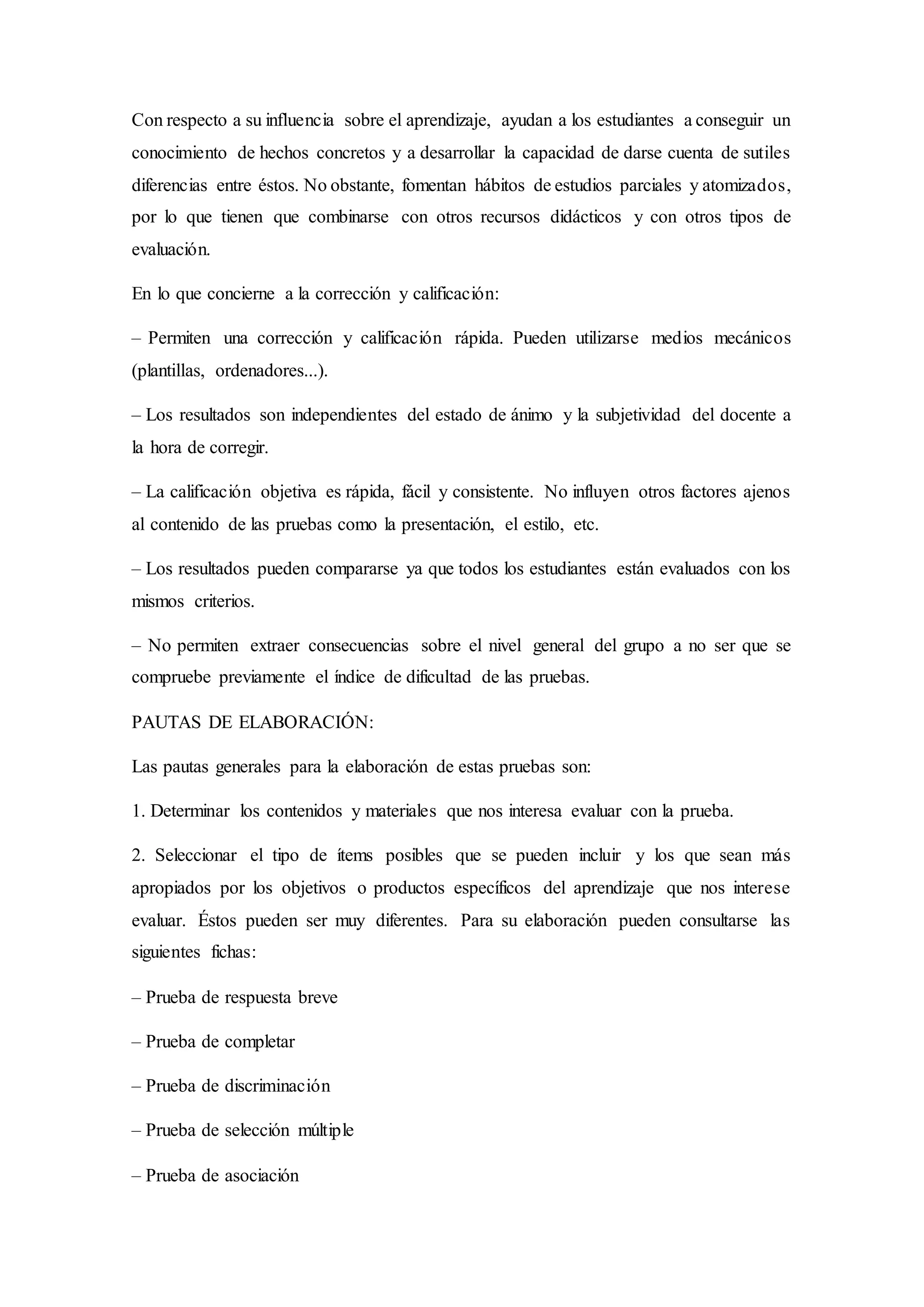 Con respecto a su influencia sobre el aprendizaje, ayudan a los estudiantes a conseguir un
conocimiento de hechos concretos y a desarrollar la capacidad de darse cuenta de sutiles
diferencias entre éstos. No obstante, fomentan hábitos de estudios parciales y atomizados,
por lo que tienen que combinarse con otros recursos didácticos y con otros tipos de
evaluación.
En lo que concierne a la corrección y calificación:
– Permiten una corrección y calificación rápida. Pueden utilizarse medios mecánicos
(plantillas, ordenadores...).
– Los resultados son independientes del estado de ánimo y la subjetividad del docente a
la hora de corregir.
– La calificación objetiva es rápida, fácil y consistente. No influyen otros factores ajenos
al contenido de las pruebas como la presentación, el estilo, etc.
– Los resultados pueden compararse ya que todos los estudiantes están evaluados con los
mismos criterios.
– No permiten extraer consecuencias sobre el nivel general del grupo a no ser que se
compruebe previamente el índice de dificultad de las pruebas.
PAUTAS DE ELABORACIÓN:
Las pautas generales para la elaboración de estas pruebas son:
1. Determinar los contenidos y materiales que nos interesa evaluar con la prueba.
2. Seleccionar el tipo de ítems posibles que se pueden incluir y los que sean más
apropiados por los objetivos o productos específicos del aprendizaje que nos interese
evaluar. Éstos pueden ser muy diferentes. Para su elaboración pueden consultarse las
siguientes fichas:
– Prueba de respuesta breve
– Prueba de completar
– Prueba de discriminación
– Prueba de selección múltiple
– Prueba de asociación
 