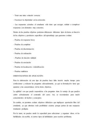 – Tener una única solución correcta.
– Favorecer la objetividad en la corrección.
– Las respuestas cerradas: el estudiante sólo tiene que escoger, señalar o completar
respuestas con elementos muy concretos.
Dentro de las pruebas objetivas podemos diferenciar diferentes tipos de ítems en función
de los objetivos y productos específicos del aprendizaje que queremos evaluar:
– Pruebas de respuesta breve
– Pruebas de completar
– Pruebas de discriminación
– Pruebas de ordenación
– Pruebas de elección múltiple
– Pruebas de asociación
– Pruebas de localización o identificación
– Pruebas multiítem
ORIENTACIONES DE APLICACIÓN:
Para la elaboración de este tipo de pruebas hace falta invertir mucho tiempo para
confeccionar y redactar las preguntas adecuadamente, ya que su formulación tiene que
ajustarse a las características de los ítems objetivos.
La agilidad con que puede responderse a las preguntas tiene la ventaja de que pueden
cubrir sobradamente el contenido del curso. Así, se recomiendan para medir
conocimientos de hechos y conceptos.
En cambio, no permiten evaluar objetivos didácticos que impliquen aportación libre del
estudiante, ya que eliminan toda posibilidad creativa porque parten de una respuesta
totalmente prefijada.
Por lo tanto, no pueden medir la capacidad para seleccionar y organizar ideas, ni las
habilidades de escribir, ni ciertos tipos de habilidades para resolver problemas.
 