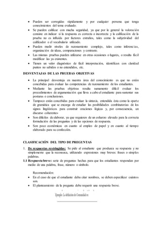 Pueden ser corregidas rápidamente y por cualquier persona que tenga
conocimientos del tema evaluado.
 Se pueden calificar con mucha seguridad, ya que por lo general la valoración
consiste en indicar si la respuesta es correcta o incorrecta y la calificación de la
prueba no es influida por factores extraños, tales como la subjetividad del
calificador o el vocabulario utilizado.
 Pueden medir niveles de razonamiento complejo, tales como inferencias,
organización de ideas, comparaciones y contraste.
 Las mismas pruebas pueden utilizarse en otras ocasiones o lugares, o resulta fácil
modificar las ya existentes.
 Tienen un valor diagnóstico de fácil interpretación, identifican con claridad
puntos no sabidos o no entendidos, etc.
DESVENTAJAS DE LAS PRUEBAS OBJETIVAS
 La principal desventaja en nuestra área del conocimiento es que no están
concebidas para evaluar las competencias de razonamiento de los estudiantes.
 Mediante las pruebas objetivas resulta sumamente difícil evaluar los
procedimientos de argumentación que lleva a cabo el estudiante para sustentar sus
posturas o conclusiones.
 Tampoco están concebidas para evaluar la sintaxis, entendida ésta como la «parte
de gramática que se encarga de estudiar las posibilidades combinatorias de los
signos lingüísticos para construir oraciones lógicas y, por consecuencia, un
discurso coherente»
 Son difíciles de elaborar, ya que requieren de un esfuerzo elevado para la correcta
formulación de las preguntas y de las opciones de respuesta.
 Son poco económicas en cuanto al empleo de papel y en cuanto al tiempo
elaborado para su confección.
CLASIFICACIÓN DEL TIPO DE PREGUNTAS
1. De respuestas restringidas: Se pide al estudiante que produzca su respuesta y no
simplemente que la reconozca, utilizando expresiones muy breves: frases o simples
palabras.
1.1 Respuesta breve: serie de preguntas hechas para que los estudiantes respondan por
medio de una palabra, frase, número o símbolo.
Recomendación:
 En el caso de que el estudiante deba citar nombres, se deben especificar cuántos
son.
 El planteamiento de la pregunta debe requerir una respuesta breve.
 