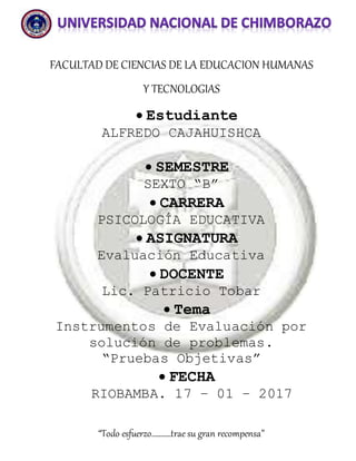 “Todo esfuerzo………..trae su gran recompensa”
FACULTAD DE CIENCIAS DE LA EDUCACION HUMANAS
Y TECNOLOGIAS
 Estudiante
ALFREDO CAJAHUISHCA
 SEMESTRE
SEXTO “B”
 CARRERA
PSICOLOGÍA EDUCATIVA
 ASIGNATURA
Evaluación Educativa
 DOCENTE
Lic. Patricio Tobar
 Tema
Instrumentos de Evaluación por
solución de problemas.
“Pruebas Objetivas”
 FECHA
RIOBAMBA. 17 – 01 – 2017
 