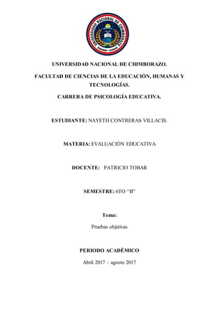 UNIVERSIDAD NACIONAL DE CHIMBORAZO.
FACULTAD DE CIENCIAS DE LA EDUCACIÓN, HUMANAS Y
TECNOLOGÍAS.
CARRERA DE PSICOLOGÍA EDUCATIVA.
ESTUDIANTE: NAYETH CONTRERAS VILLACIS.
MATERIA: EVALUACIÓN EDUCATIVA
DOCENTE: PATRICIO TOBAR
SEMESTRE: 6TO. “B”
Tema:
Pruebas objetivas
PERIODO ACADÉMICO
Abril 2017 – agosto 2017
 
