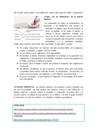 11.- Permite mayor justicia en la calificación, dado su alto grado de validez y objetividad.
¿Cuáles con las limitaciones de la prueba
objetiva?
Las capacidades de crítica, de razonamiento, de
asociación y de asimilación sólo pueden ser
apreciadas en algunos tipos de estas pruebas; es
decir, en aquellas en las cuales el alumno se
enfrenta a nuevas situaciones, teniendo que
hacer uso de sus propios recursos para crear o
escoger la respuesta que corresponde a su propio
pensamiento y a su experiencia adquirida.
Lograr ítems objetivos para medir tales capacidades es algo difícil, porque:
No evalúan eficazmente los objetivos del área escuchar-hablar de la asignatura
Lengua y Literatura, y algunos del área escribir.
No son eficaces en la exploración de la personalidad.
No permiten al alumno demostrar originalidad en su trabajo, ni su capacidad en la
organización y sistematización del contenido examinado, ya que esta organización
la realiza el profesor al elaborar la prueba.
En muchos casos, el alumno no tiene que producir la respuesta, sino simplemente
reconocerla.
Son difíciles de elaborar, ya que se requieren de muchos ítems para cada prueba
y el profesor debe conocer cada tipo de ítem, su característica, su corrección, así
como su uso de acuerdo a la asignatura y a los objetivos que desea medir.
Son poco económicas, ya que requieren la impresión de un ejemplar de la prueba
para cada alumno.
ANÁLISIS PERSONAL: Las pruebas objetivas son exámenes escritos formados por
una serie de preguntas que sólo admiten una respuesta correcta y cuya calificación es
siempre uniforme y precisa: ayudan al estudiante a comprender de manera fácil y al
docente explorar la calidad de conocimientos de su alumno o de todo el grupo. Facilitan
la corrección, en todas sus vertientes, de celeridad y claridad especialmente.
SITIO WEB
http://campus.centrojovellanos.com/campus/ff/arm/recursos/prueba_obj.htm
http://www.abc.com.py/edicion-impresa/suplementos/escolar/pruebas-objetivas-
21000.html
https://www.uned-derecho.com/index.php?topic=35716.0
 