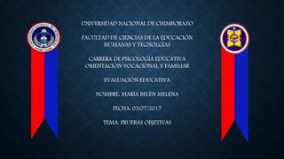 UNIVERSIDAD NACIONAL DE CHIMBORAZO
FACULTAD DE CIENCIAS DE LA EDUCACIÓN
HUMANAS Y TEGNOLGÍAS
CARRERA DE PSICOLOGÍA EDUCATIVA
ORIENTACIÓN VOCACIONAL Y FAMILIAR
EVALUACIÓN EDUCATIVA
NOMBRE: MARÍA BELÉN MELENA
FECHA: 03/07/2017
TEMA: PRUEBAS OBJETIVAS
 