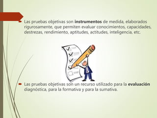  Las pruebas objetivas son instrumentos de medida, elaborados
rigurosamente, que permiten evaluar conocimientos, capacidades,
destrezas, rendimiento, aptitudes, actitudes, inteligencia, etc.
Las pruebas objetivas son un recurso utilizado para la evaluación
diagnóstica, para la formativa y para la sumativa.