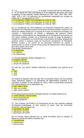 21. La_______________________ es el texto constitucional que fue aprobado en
el 30 de agosto de 1925 y promulgado el 18 de septiembre del mismo año1 Entró
en vigencia un mes después, siendo reformada en 1943, 1957, 1959, 1963, 1967,
1969, 1970 y 1971. Su aplicación fue parcialmente suspendida por el golpe de
estado del 11 de septiembre de 1973.
a. La Constitución Política de la República de Chile de 1925
b. La Constitución Política de la República de Chile de 1833
c. La Constitución Política de la República de Chile de 1808
22. La Constitución de 1925 establecía una República Presidencial unitaria. El
Presidente de la República ejercía las funciones de jefe de Estado y Gobierno. Era
electo por sufragio directo por un periodo de 6 años, sin reelección inmediata. Los
ministros y subsecretarios de Estado y delegados del gobierno interior
(intendentes y gobernadores) son designados por el Presidente y permanecen en
sus cargos mientras cuenten con la confianza de éste. El cargo de diputado o
senador es incompatible con el de Ministro, subsecretario de Estado, delegado del
gobierno interior o cualquier cargo de nominación presidencial. El Presidente,
también nombra a los jueces de los tribunales ordinarios de Justicia a
proposiciones en ternas o quinas de las Cortes de Apelaciones o Corte Suprema
de Justicia según sea el caso.
Este párrafo corresponde a:
a. La descripción
b. los objetivos
c. los fundamentos
23. El poder legislativo estaba entregado a un:
a. congreso nacional
b. cámara de diputados
c. cámara de senadores
24. esta ley: Ley 16615: redefine el Derecho de propiedad, tuvo vigencia en el
año:
a. 1967
b. 1970
c. 1973
25. Durante la segunda mitad del siglo XIX, la economía chilena tuvo dos grandes
ciclos expansivos ligados a la exportación de determinados productos a los
mercados mundiales. En las décadas de 1850 y 1860, el crecimiento económico
tuvo directa relación con la exportación de:
a. trigo, plata y cobre
b. trigo, oro y carbón
c. trigo, cobre y carbón
26. El auge económico permitió al Estado financiar un amplio programa de:
a. obras públicas y educacionales
b. obras industrializadas
c. obras hospitalarias
27. Tras la Guerra del Pacífico y la incorporación de las ricas regiones salitreras
de Tarapacá y Antofagasta, el país conoció un nuevo ciclo de crecimiento
económico, esta vez ligado a la:
a. exportación de salitre
b. exportación del cobre
c. exportación del carbón
28. La Primera Guerra Mundial tuvo un efecto formidable sobre la industria, al
elevar los precios del salitre y encarecer las:
a. importaciones
b. exportaciones
c. obra de mano
 
