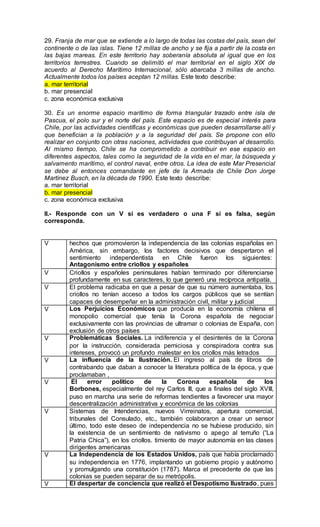 29. Franja de mar que se extiende a lo largo de todas las costas del país, sean del
continente o de las islas. Tiene 12 millas de ancho y se fija a partir de la costa en
las bajas mareas. En este territorio hay soberanía absoluta al igual que en los
territorios terrestres. Cuando se delimitó el mar territorial en el siglo XIX de
acuerdo al Derecho Marítimo Internacional, sólo abarcaba 3 millas de ancho.
Actualmente todos los países aceptan 12 millas. Este texto describe:
a. mar territorial
b. mar presencial
c. zona económica exclusiva
30. Es un enorme espacio marítimo de forma triangular trazado entre isla de
Pascua, el polo sur y el norte del país. Este espacio es de especial interés para
Chile, por las actividades científicas y económicas que pueden desarrollarse allí y
que benefician a la población y a la seguridad del país. Se propone con ello
realizar en conjunto con otras naciones, actividades que contribuyan al desarrollo.
Al mismo tiempo, Chile se ha comprometido a contribuir en ese espacio en
diferentes aspectos, tales como la seguridad de la vida en el mar, la búsqueda y
salvamento marítimo, el control naval, entre otros. La idea de este Mar Presencial
se debe al entonces comandante en jefe de la Armada de Chile Don Jorge
Martínez Busch, en la década de 1990. Este texto describe:
a. mar territorial
b. mar presencial
c. zona económica exclusiva
II.- Responde con un V si es verdadero o una F si es falsa, según
corresponda.
V hechos que promovieron la independencia de las colonias españolas en
América, sin embargo, los factores decisivos que despertaron el
sentimiento independentista en Chile fueron los siguientes:
Antagonismo entre criollos y españoles
V Criollos y españoles peninsulares habían terminado por diferenciarse
profundamente en sus caracteres, lo que generó una recíproca antipatía.
V El problema radicaba en que a pesar de que su número aumentaba, los
criollos no tenían acceso a todos los cargos públicos que se sentían
capaces de desempeñar en la administración civil, militar y judicial
V Los Perjuicios Económicos que producía en la economía chilena el
monopolio comercial que tenía la Corona española de negociar
exclusivamente con las provincias de ultramar o colonias de España, con
exclusión de otros países
V Problemáticas Sociales. La indiferencia y el desinterés de la Corona
por la instrucción, considerada perniciosa y conspiradora contra sus
intereses, provocó un profundo malestar en los criollos más letrados
V La influencia de la Ilustración. El ingreso al país de libros de
contrabando que daban a conocer la literatura política de la época, y que
proclamaban ,
V El error político de la Corona española de los
Borbones, especialmente del rey Carlos III, que a finales del siglo XVIII,
puso en marcha una serie de reformas tendientes a favorecer una mayor
descentralización administrativa y económica de las colonias
V Sistemas de Intendencias, nuevos Virreinatos, apertura comercial,
tribunales del Consulado, etc., también colaboraron a crear un sensor
último, todo este deseo de independencia no se hubiese producido, sin
la existencia de un sentimiento de nativismo o apego al terruño (“La
Patria Chica”), en los criollos. timiento de mayor autonomía en las clases
dirigentes americanas
V La Independencia de los Estados Unidos, país que había proclamado
su independencia en 1776, implantando un gobierno propio y autónomo
y promulgando una constitución (1787). Marca el precedente de que las
colonias se pueden separar de su metrópolis.
V El despertar de conciencia que realizó el Despotismo Ilustrado, pues
 