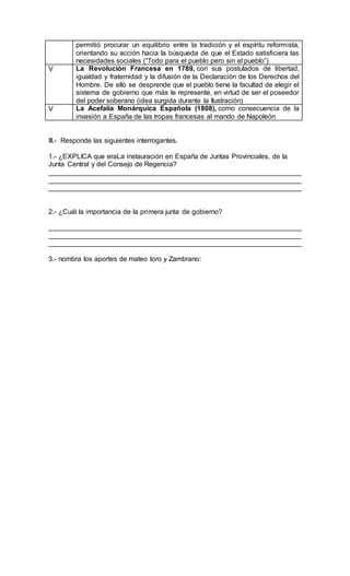 permitió procurar un equilibrio entre la tradición y el espíritu reformista,
orientando su acción hacia la búsqueda de que el Estado satisficiera las
necesidades sociales (“Todo para el pueblo pero sin el pueblo”)
V La Revolución Francesa en 1789, con sus postulados de libertad,
igualdad y fraternidad y la difusión de la Declaración de los Derechos del
Hombre. De ello se desprende que el pueblo tiene la facultad de elegir el
sistema de gobierno que más le represente, en virtud de ser el poseedor
del poder soberano (idea surgida durante la Ilustración)
V La Acefalía Monárquica Española (1808), como consecuencia de la
invasión a España de las tropas francesas al mando de Napoleón
III.- Responde las siguientes interrogantes.
1.- ¿EXPLICA que eraLa instauración en España de Juntas Provinciales, de la
Junta Central y del Consejo de Regencia?
__________________________________________________________________
__________________________________________________________________
__________________________________________________________________
2.- ¿Cuál la importancia de la primera junta de gobierno?
__________________________________________________________________
__________________________________________________________________
__________________________________________________________________
3.- nombra los aportes de mateo toro y Zambrano:
 