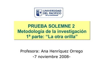 PRUEBA SOLEMNE 2  Metodología de la investigación 1ª parte: “La otra orilla” Profesora: Ana Henríquez Orrego -7 noviembre 2008- 