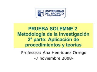 PRUEBA SOLEMNE 2  Metodología de la investigación 2ª parte: Aplicación de procedimientos y teorías Profesora: Ana Henríquez Orrego -7 noviembre 2008- 