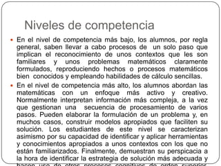Niveles de competencia
 En el nivel de competencia más bajo, los alumnos, por regla
  general, saben llevar a cabo procesos de un solo paso que
  implican el reconocimiento de unos contextos que les son
  familiares y unos problemas matemáticos claramente
  formulados, reproduciendo hechos o procesos matemáticos
  bien conocidos y empleando habilidades de cálculo sencillas.
 En el nivel de competencia más alto, los alumnos abordan las
  matemáticas con un enfoque más activo y creativo.
  Normalmente interpretan información más compleja, a la vez
  que gestionan una secuencia de procesamiento de varios
  pasos. Pueden elaborar la formulación de un problema y, en
  muchos casos, construir modelos apropiados que faciliten su
  solución. Los estudiantes de este nivel se caracterizan
  asimismo por su capacidad de identificar y aplicar herramientas
  y conocimientos apropiados a unos contextos con los que no
  están familiarizados. Finalmente, demuestran su perspicacia a
  la hora de identificar la estrategia de solución más adecuada y
 