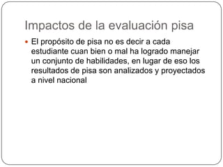 Impactos de la evaluación pisa
 El propósito de pisa no es decir a cada
 estudiante cuan bien o mal ha logrado manejar
 un conjunto de habilidades, en lugar de eso los
 resultados de pisa son analizados y proyectados
 a nivel nacional
 