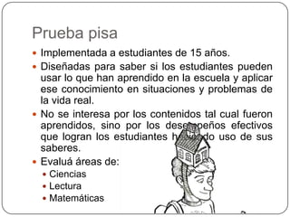 Prueba pisa
 Implementada a estudiantes de 15 años.
 Diseñadas para saber si los estudiantes pueden
  usar lo que han aprendido en la escuela y aplicar
  ese conocimiento en situaciones y problemas de
  la vida real.
 No se interesa por los contenidos tal cual fueron
  aprendidos, sino por los desempeños efectivos
  que logran los estudiantes haciendo uso de sus
  saberes.
 Evaluá áreas de:
   Ciencias
   Lectura
   Matemáticas
 