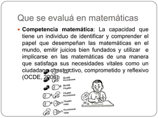 Que se evaluá en matemáticas
 Competencia matemática: La capacidad que
 tiene un individuo de identificar y comprender el
 papel que desempeñan las matemáticas en el
 mundo, emitir juicios bien fundados y utilizar e
 implicarse en las matemáticas de una manera
 que satisfaga sus necesidades vitales como un
 ciudadano constructivo, comprometido y reflexivo
 (OCDE, 2006).
 