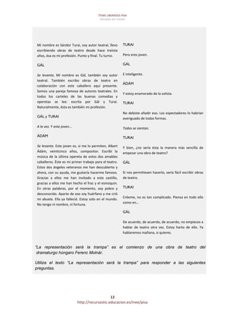 ÍTEMS LIBERADOS PISA 
Ejemplos por niveles 
12 
http://recursostic.educacion.es/inee/pisa 
 
 
 
 
 
Mi nombre es Sándor Turai, soy autor teatral, llevo 
escribiendo  obras  de  teatro  desde  hace  treinta 
años, ésa es mi profesión. Punto y final. Tu turno. 
GÁL
Se  levanta.  Mi  nombre  es  Gál,  también  soy  autor 
teatral.  También  escribo  obras  de  teatro  en 
colaboración  con  este  caballero  aquí  presente. 
Somos una pareja famosa de autores teatrales. En 
todos  los  carteles  de  las  buenas  comedias  y 
operetas  se  lee:  escrita  por  Gál  y  Turai. 
Naturalmente, ésta es también mi profesión. 
GÁL y TURAI
A la vez. Y este joven… 
ÁDÁM
Se levanta. Este joven es, si me lo permiten, Albert 
Ádám,  veinticinco  años,  compositor.  Escribí  la 
música de la última opereta de estos dos amables 
caballeros. Éste es mi primer trabajo para el teatro. 
Estos dos ángeles veteranos me han descubierto y 
ahora, con su ayuda, me gustaría hacerme famoso. 
Gracias  a  ellos  me  han  invitado  a  este  castillo, 
gracias a ellos me han hecho el frac y el esmoquin. 
En  otras  palabras,  por  el  momento,  soy  pobre  y 
desconocido. Aparte de eso soy huérfano y me crió 
mi abuela. Ella ya falleció. Estoy solo en el mundo. 
No tengo ni nombre, ni fortuna. 
 
 
 
TURAI
Pero eres joven. 
GÁL
E inteligente. 
ÁDÁM
Y estoy enamorado de la solista. 
TURAI
No debiste añadir eso. Los espectadores lo habrían 
averiguado de todas formas. 
Todos se sientan. 
TURAI
Y  bien,  ¿no  sería  ésta  la  manera  más  sencilla  de 
empezar una obra de teatro? 
GÁL
Si nos permitiesen hacerlo, sería fácil escribir obras 
de teatro. 
TURAI
Créeme, no es tan complicado. Piensa en todo ello 
como en… 
GÁL
De acuerdo, de acuerdo, de acuerdo, no empieces a 
hablar  de  teatro  otra  vez.  Estoy  harto  de  ello.  Ya 
hablaremos mañana, si quieres. 
“La representación será la trampa” es el comienzo de una obra de teatro del
dramaturgo húngaro Ferenc Molnár.
Utiliza el texto “La representación será la trampa” para responder a las siguientes
preguntas.
 