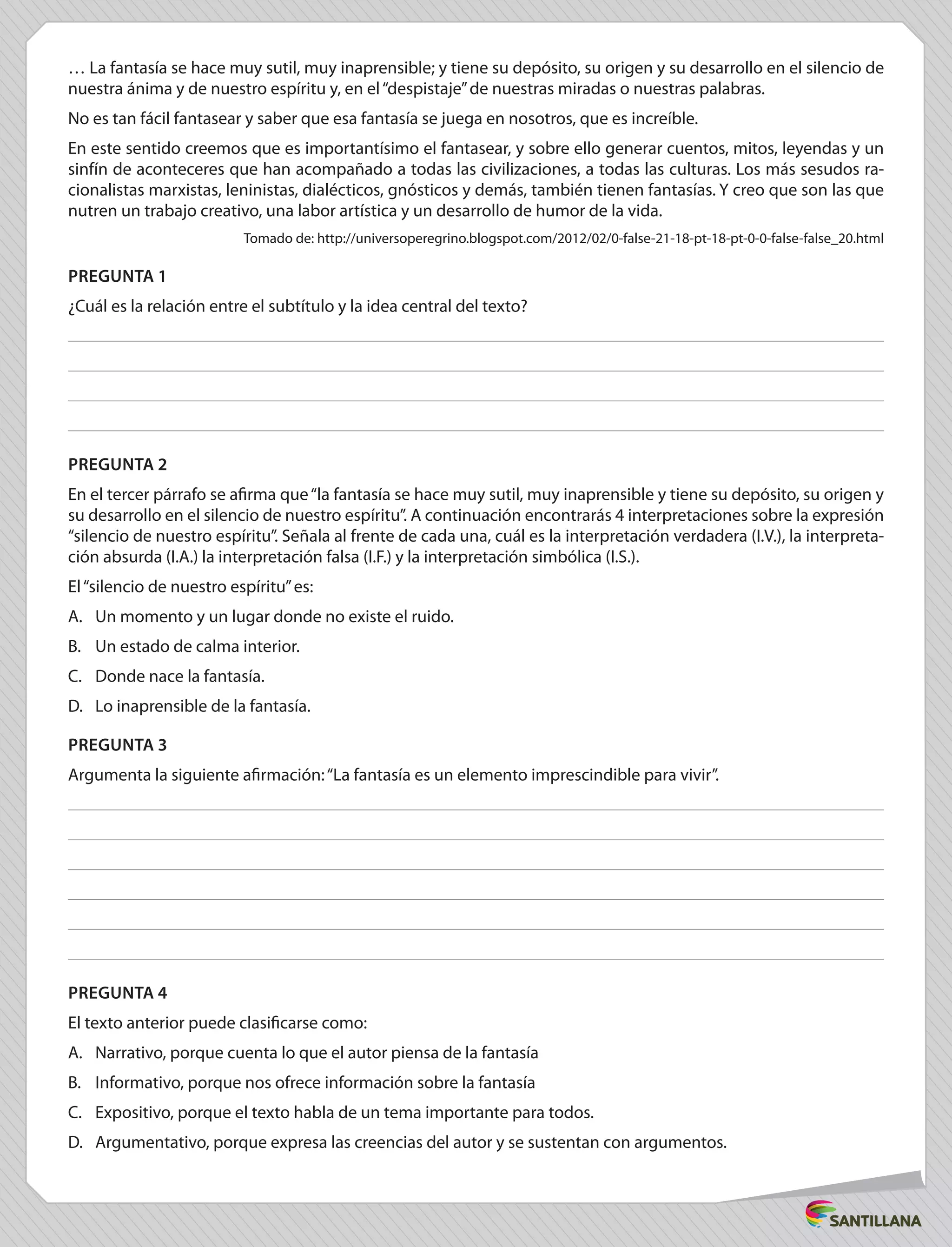 … La fantasía se hace muy sutil, muy inaprensible; y tiene su depósito, su origen y su desarrollo en el silencio de
nuestra ánima y de nuestro espíritu y, en el“despistaje”de nuestras miradas o nuestras palabras.
No es tan fácil fantasear y saber que esa fantasía se juega en nosotros, que es increíble.
En este sentido creemos que es importantísimo el fantasear, y sobre ello generar cuentos, mitos, leyendas y un
sinfín de aconteceres que han acompañado a todas las civilizaciones, a todas las culturas. Los más sesudos ra-
cionalistas marxistas, leninistas, dialécticos, gnósticos y demás, también tienen fantasías. Y creo que son las que
nutren un trabajo creativo, una labor artística y un desarrollo de humor de la vida.
Tomado de: http://universoperegrino.blogspot.com/2012/02/0-false-21-18-pt-18-pt-0-0-false-false_20.html
PREGUNTA 1
¿Cuál es la relación entre el subtítulo y la idea central del texto?
PREGUNTA 2
En el tercer párrafo se afirma que“la fantasía se hace muy sutil, muy inaprensible y tiene su depósito, su origen y
su desarrollo en el silencio de nuestro espíritu”. A continuación encontrarás 4 interpretaciones sobre la expresión
“silencio de nuestro espíritu”. Señala al frente de cada una, cuál es la interpretación verdadera (I.V.), la interpreta-
ción absurda (I.A.) la interpretación falsa (I.F.) y la interpretación simbólica (I.S.).
El“silencio de nuestro espíritu”es:
A.	 Un momento y un lugar donde no existe el ruido.
B.	 Un estado de calma interior.
C.	 Donde nace la fantasía.
D.	 Lo inaprensible de la fantasía.
PREGUNTA 3
Argumenta la siguiente afirmación:“La fantasía es un elemento imprescindible para vivir”.
PREGUNTA 4
El texto anterior puede clasificarse como:
A.	 Narrativo, porque cuenta lo que el autor piensa de la fantasía
B.	 Informativo, porque nos ofrece información sobre la fantasía
C.	 Expositivo, porque el texto habla de un tema importante para todos.
D.	 Argumentativo, porque expresa las creencias del autor y se sustentan con argumentos.
 
