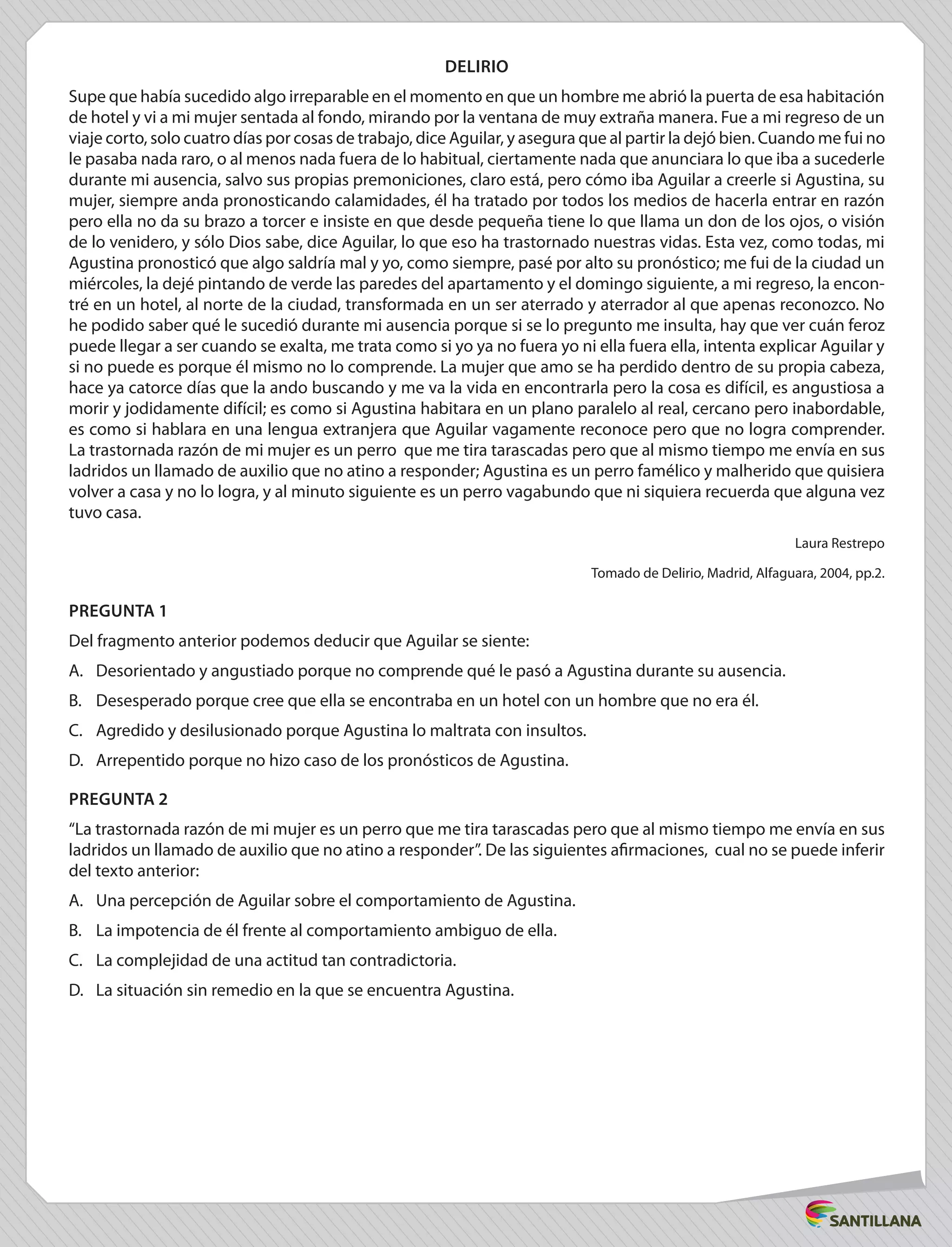 DELIRIO
Supe que había sucedido algo irreparable en el momento en que un hombre me abrió la puerta de esa habitación
de hotel y vi a mi mujer sentada al fondo, mirando por la ventana de muy extraña manera. Fue a mi regreso de un
viaje corto, solo cuatro días por cosas de trabajo, dice Aguilar, y asegura que al partir la dejó bien. Cuando me fui no
le pasaba nada raro, o al menos nada fuera de lo habitual, ciertamente nada que anunciara lo que iba a sucederle
durante mi ausencia, salvo sus propias premoniciones, claro está, pero cómo iba Aguilar a creerle si Agustina, su
mujer, siempre anda pronosticando calamidades, él ha tratado por todos los medios de hacerla entrar en razón
pero ella no da su brazo a torcer e insiste en que desde pequeña tiene lo que llama un don de los ojos, o visión
de lo venidero, y sólo Dios sabe, dice Aguilar, lo que eso ha trastornado nuestras vidas. Esta vez, como todas, mi
Agustina pronosticó que algo saldría mal y yo, como siempre, pasé por alto su pronóstico; me fui de la ciudad un
miércoles, la dejé pintando de verde las paredes del apartamento y el domingo siguiente, a mi regreso, la encon-
tré en un hotel, al norte de la ciudad, transformada en un ser aterrado y aterrador al que apenas reconozco. No
he podido saber qué le sucedió durante mi ausencia porque si se lo pregunto me insulta, hay que ver cuán feroz
puede llegar a ser cuando se exalta, me trata como si yo ya no fuera yo ni ella fuera ella, intenta explicar Aguilar y
si no puede es porque él mismo no lo comprende. La mujer que amo se ha perdido dentro de su propia cabeza,
hace ya catorce días que la ando buscando y me va la vida en encontrarla pero la cosa es difícil, es angustiosa a
morir y jodidamente difícil; es como si Agustina habitara en un plano paralelo al real, cercano pero inabordable,
es como si hablara en una lengua extranjera que Aguilar vagamente reconoce pero que no logra comprender.
La trastornada razón de mi mujer es un perro que me tira tarascadas pero que al mismo tiempo me envía en sus
ladridos un llamado de auxilio que no atino a responder; Agustina es un perro famélico y malherido que quisiera
volver a casa y no lo logra, y al minuto siguiente es un perro vagabundo que ni siquiera recuerda que alguna vez
tuvo casa.
Laura Restrepo
Tomado de Delirio, Madrid, Alfaguara, 2004, pp.2.
PREGUNTA 1
Del fragmento anterior podemos deducir que Aguilar se siente:
A.	 Desorientado y angustiado porque no comprende qué le pasó a Agustina durante su ausencia.
B.	 Desesperado porque cree que ella se encontraba en un hotel con un hombre que no era él.
C.	 Agredido y desilusionado porque Agustina lo maltrata con insultos.
D.	 Arrepentido porque no hizo caso de los pronósticos de Agustina.
PREGUNTA 2
“La trastornada razón de mi mujer es un perro que me tira tarascadas pero que al mismo tiempo me envía en sus
ladridos un llamado de auxilio que no atino a responder”. De las siguientes afirmaciones, cual no se puede inferir
del texto anterior:
A.	 Una percepción de Aguilar sobre el comportamiento de Agustina.
B.	 La impotencia de él frente al comportamiento ambiguo de ella.
C.	 La complejidad de una actitud tan contradictoria.
D.	 La situación sin remedio en la que se encuentra Agustina.
 