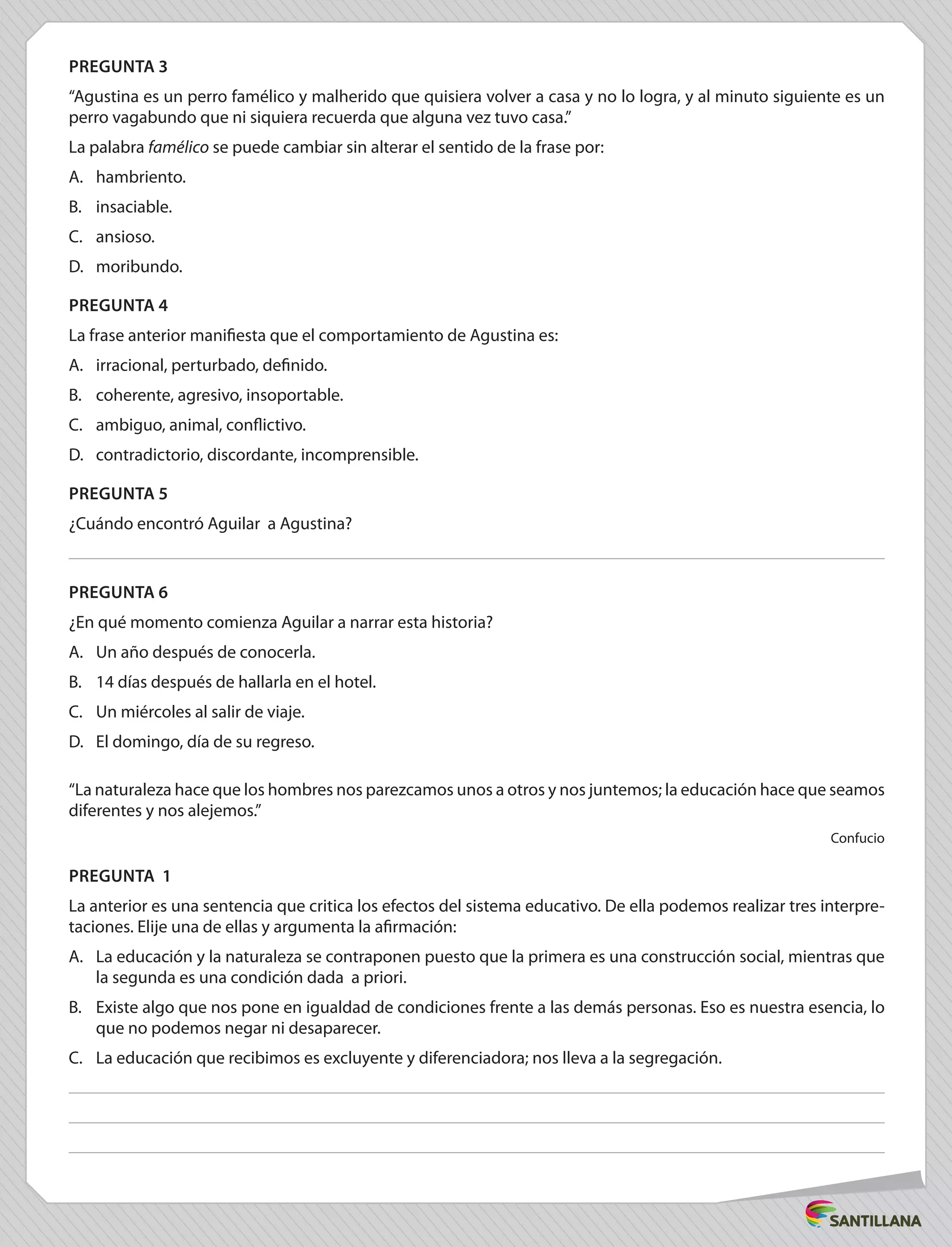PREGUNTA 3
“Agustina es un perro famélico y malherido que quisiera volver a casa y no lo logra, y al minuto siguiente es un
perro vagabundo que ni siquiera recuerda que alguna vez tuvo casa.”
La palabra famélico se puede cambiar sin alterar el sentido de la frase por:
A.	 hambriento.
B.	insaciable.
C.	ansioso.
D.	moribundo.
PREGUNTA 4
La frase anterior manifiesta que el comportamiento de Agustina es:
A.	 irracional, perturbado, definido.
B.	 coherente, agresivo, insoportable.
C.	 ambiguo, animal, conflictivo.
D.	 contradictorio, discordante, incomprensible.
PREGUNTA 5
¿Cuándo encontró Aguilar a Agustina?
PREGUNTA 6
¿En qué momento comienza Aguilar a narrar esta historia?
A.	 Un año después de conocerla.
B.	 14 días después de hallarla en el hotel.
C.	 Un miércoles al salir de viaje.
D.	 El domingo, día de su regreso.
“La naturaleza hace que los hombres nos parezcamos unos a otros y nos juntemos; la educación hace que seamos
diferentes y nos alejemos.”
Confucio
PREGUNTA 1
La anterior es una sentencia que critica los efectos del sistema educativo. De ella podemos realizar tres interpre-
taciones. Elije una de ellas y argumenta la afirmación:
A.	 La educación y la naturaleza se contraponen puesto que la primera es una construcción social, mientras que
la segunda es una condición dada a priori.
B.	 Existe algo que nos pone en igualdad de condiciones frente a las demás personas. Eso es nuestra esencia, lo
que no podemos negar ni desaparecer.
C.	 La educación que recibimos es excluyente y diferenciadora; nos lleva a la segregación.
 